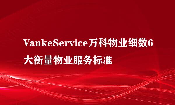 VankeService万科物业细数6大衡量物业服务标准