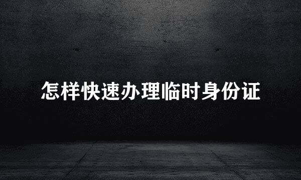 怎样快速办理临时身份证
