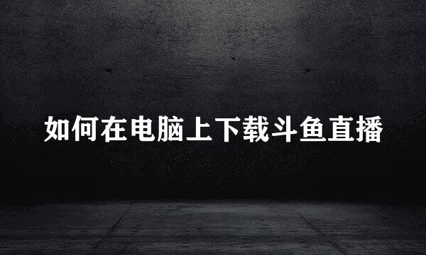 如何在电脑上下载斗鱼直播