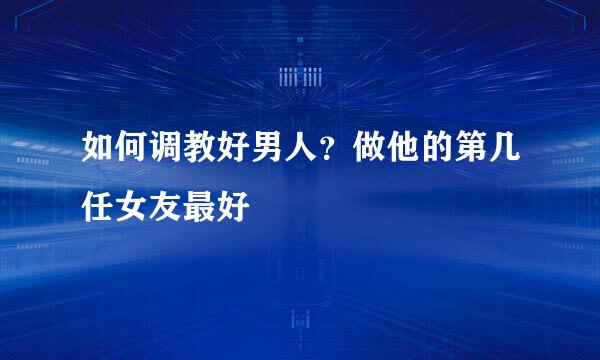 如何调教好男人？做他的第几任女友最好