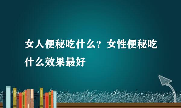 女人便秘吃什么？女性便秘吃什么效果最好