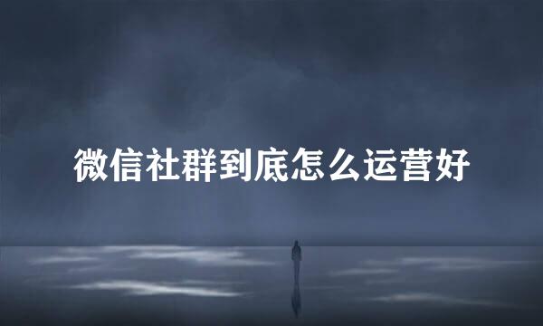 微信社群到底怎么运营好