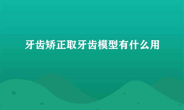 牙齿矫正取牙齿模型有什么用