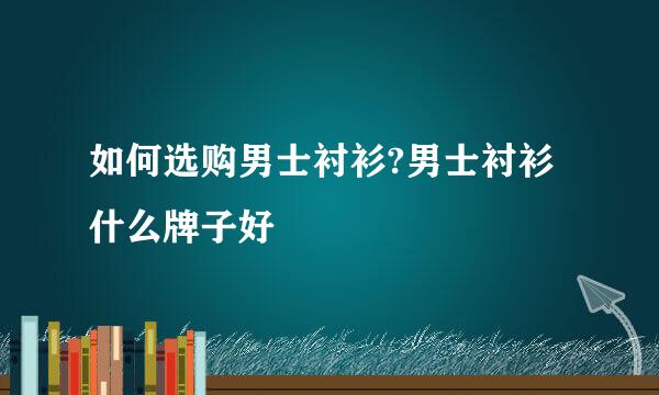 如何选购男士衬衫?男士衬衫什么牌子好