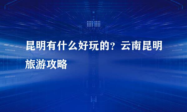 昆明有什么好玩的？云南昆明旅游攻略