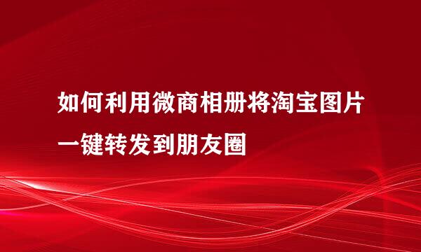 如何利用微商相册将淘宝图片一键转发到朋友圈