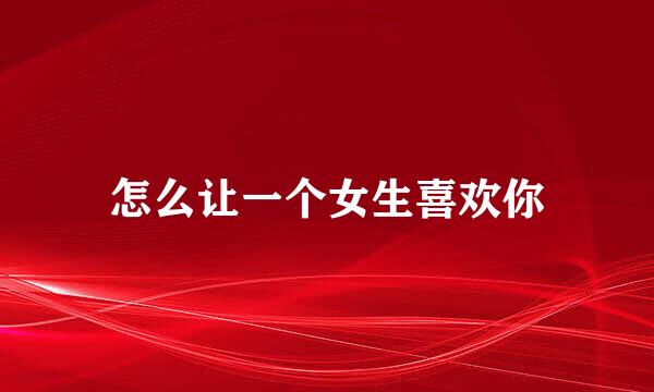 怎么让一个女生喜欢你