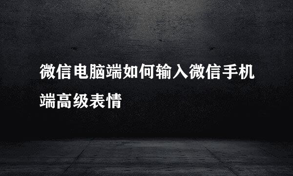 微信电脑端如何输入微信手机端高级表情