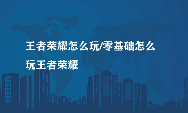王者荣耀怎么玩/零基础怎么玩王者荣耀