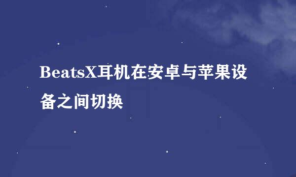 BeatsX耳机在安卓与苹果设备之间切换