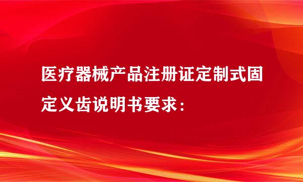 医疗器械产品注册证定制式固定义齿说明书要求：