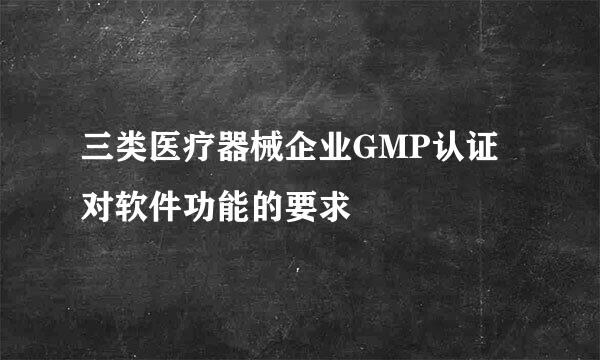 三类医疗器械企业GMP认证对软件功能的要求
