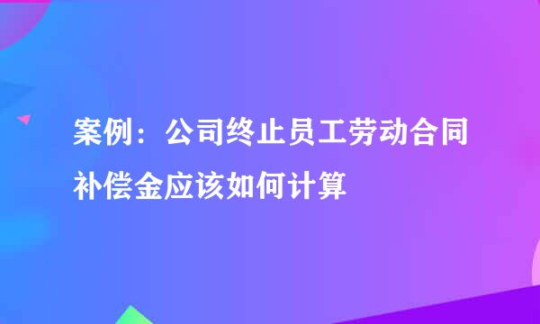 案例:公司终止员工劳动合同补偿金应该如何计算