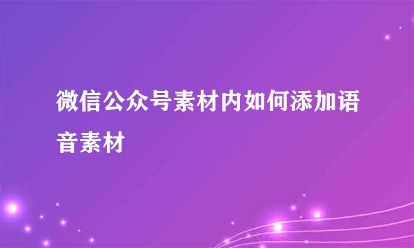 微信公众号素材内如何添加语音素材