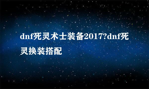 dnf死灵术士装备2017?dnf死灵换装搭配