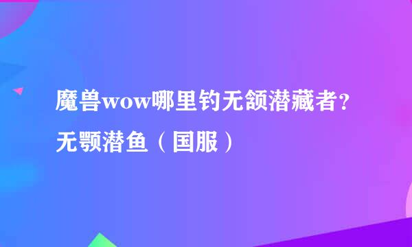 魔兽wow哪里钓无颔潜藏者？无颚潜鱼（国服）