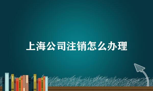 上海公司注销怎么办理