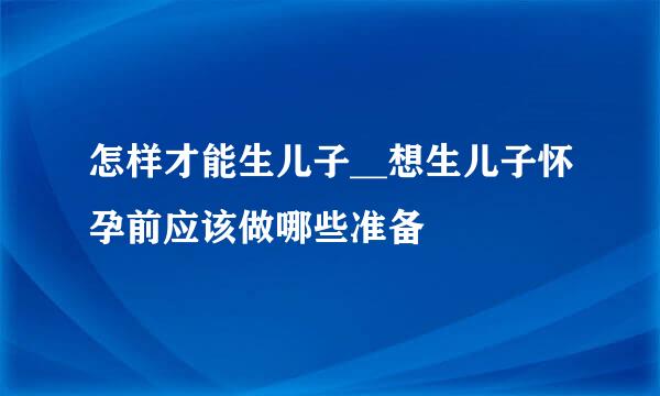 怎样才能生儿子__想生儿子怀孕前应该做哪些准备