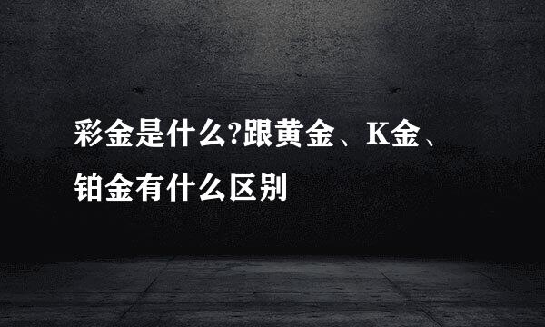 彩金是什么?跟黄金、K金、铂金有什么区别