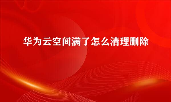 华为云空间满了怎么清理删除