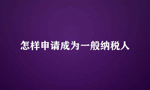 怎样申请成为一般纳税人