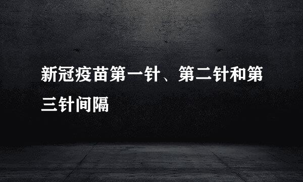新冠疫苗第一针、第二针和第三针间隔