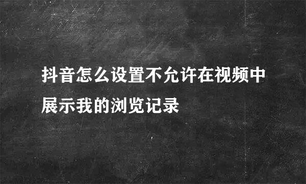 抖音怎么设置不允许在视频中展示我的浏览记录