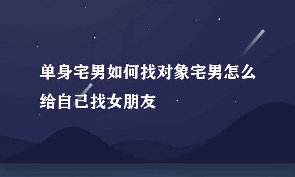 单身宅男如何找对象宅男怎么给自己找女朋友