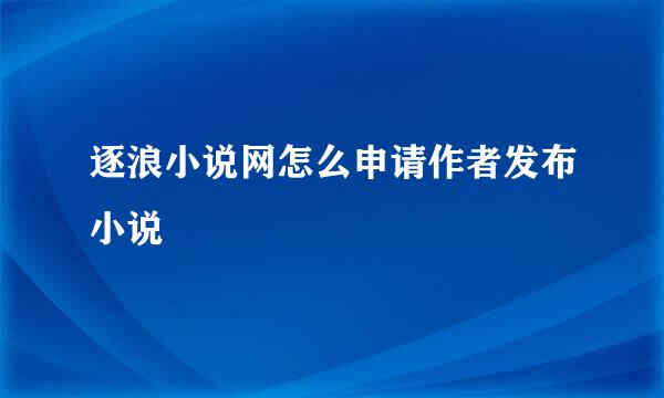 逐浪小说网怎么申请作者发布小说