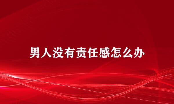 男人没有责任感怎么办