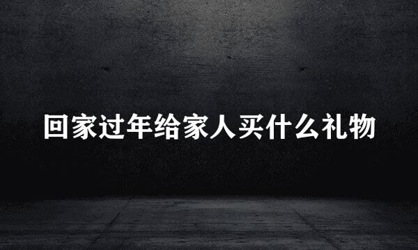 回家过年给家人买什么礼物