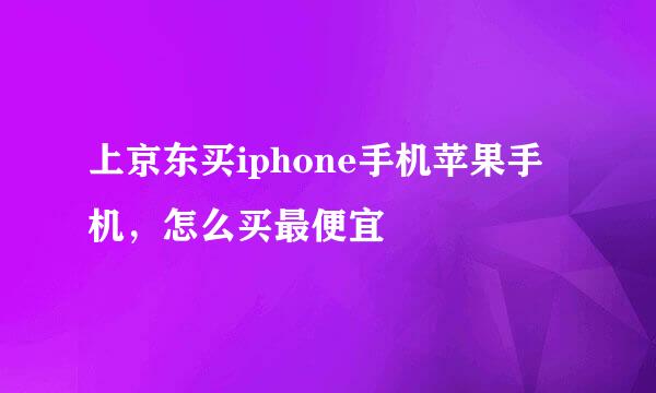 上京东买iphone手机苹果手机，怎么买最便宜