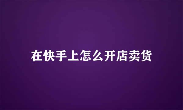 在快手上怎么开店卖货