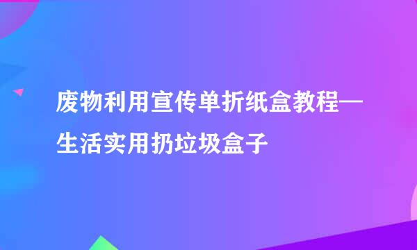 废物利用宣传单折纸盒教程—生活实用扔垃圾盒子
