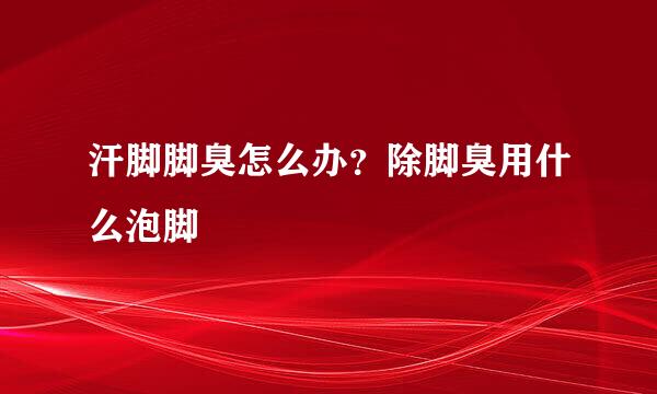 汗脚脚臭怎么办?除脚臭用什么泡脚