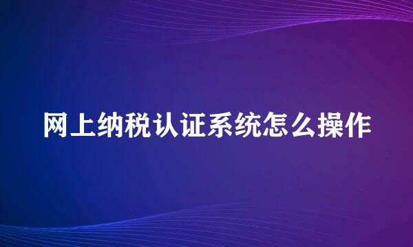 网上纳税认证系统怎么操作