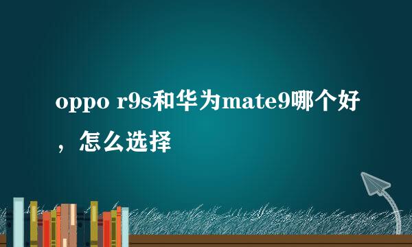 oppo r9s和华为mate9哪个好，怎么选择