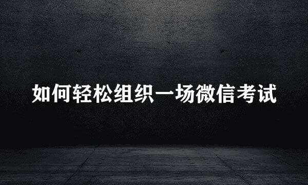 如何轻松组织一场微信考试