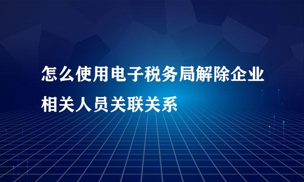 怎么使用电子税务局解除企业相关人员关联关系