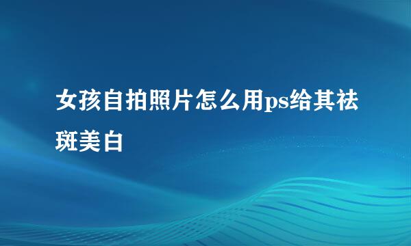 女孩自拍照片怎么用ps给其祛斑美白