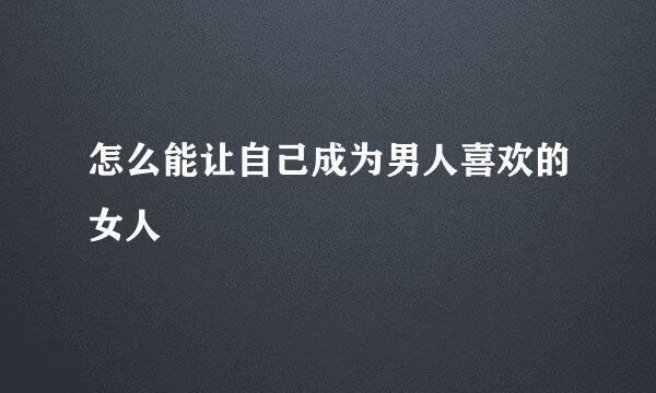 怎么能让自己成为男人喜欢的女人