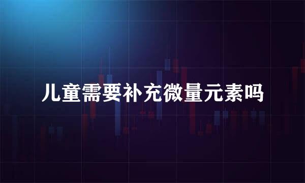 儿童需要补充微量元素吗