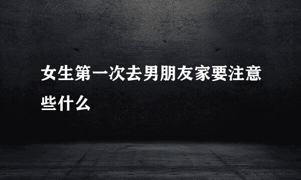 女生第一次去男朋友家要注意些什么