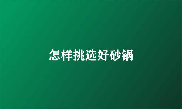 怎样挑选好砂锅