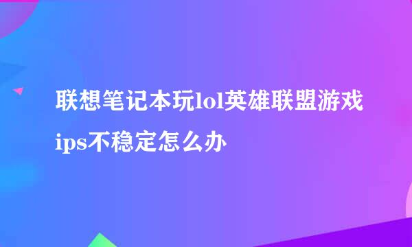 联想笔记本玩lol英雄联盟游戏ips不稳定怎么办