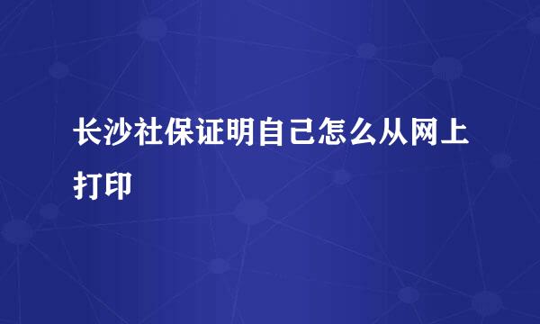 长沙社保证明自己怎么从网上打印
