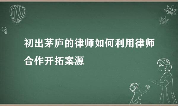 初出茅庐的律师如何利用律师合作开拓案源