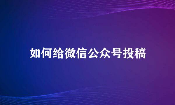 如何给微信公众号投稿