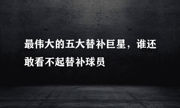 最伟大的五大替补巨星，谁还敢看不起替补球员
