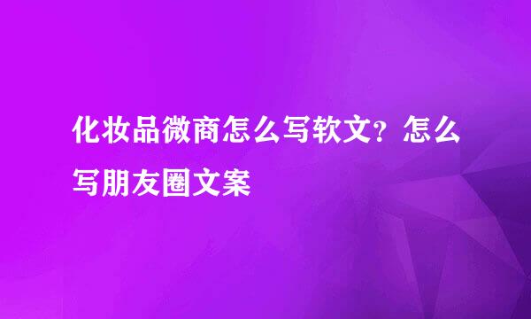 化妆品微商怎么写软文？怎么写朋友圈文案